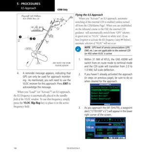 Page 116106
DO NOT USE FOR  NAVIGATION
Flagstaff (AZ) Pulliam 
ILS DME Rwy 21


4. 
  A reminder message appears, indicating that 
GPS can only be used for approach monitor-
ing.  As mentioned, you will need to use the 
VLOC receiver for this approach. Press ENT to 
acknowledge the message. 
When you “Load?” (or “Activate?”) an ILS approach, 
the ILS frequency is automatically placed in the standby 
field of the VLOC window. To use this frequency, simply 
press the VLOC flip-flop key to place it in the active...