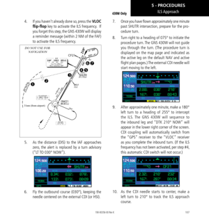 Page 117107
ILS Approach430W Only
4.   If you haven’t already done so, press the VLOC 
flip-flop key to activate the ILS frequency.  If 
you forget this step, the GNS 430W will display 
a reminder message (within 2 NM of the FAF) 
to activate the ILS frequency. 
31nm (from airport)
DO NOT USE FOR 
 NAVIGATION

  
5. 
  As the distance (DIS) to the IAF approaches 
zero, the alert is replaced by a turn advisory 
(“LT TO 030° NOW”). 
6.   Fly the outbound course (030°), keeping the 
needle centered on the...