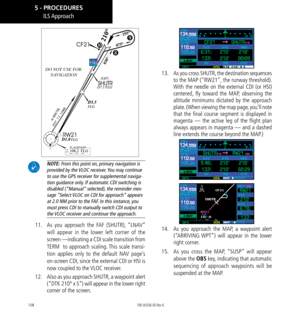 Page 118108
DO NOT USE FOR  NAVIGATION
 

 NOTE: From this point on, primary navigation is 
provided by the VLOC receiver. You may continue 
to use the GPS receiver for supplemental naviga-
tion guidance only. If automatic CDI switching is 
disabled (“Manual” selected), the reminder mes-
sage “Select VLOC on CDI for approach” appears 
at 2.0 NM prior to the FAF. In this instance, you 
must press CDI to manually switch CDI output to 
the VLOC receiver and continue the approach. 
11. 
 As you approach the FAF...
