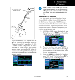 Page 119109
DO NOT USE FOR  NAVIGATION
 
As you cross the MAP, “SUSP” appears above the 
OBS key, indicating that automatic sequencing 
of approach waypoints is suspended at the MAP. 
A “FROM” indication is displayed on the Default 
NAV Page, but course guidance along the final 
approach course continues. Do NOT follow this 
extended course. Follow published missed approach 
procedures using the OBS key to initiate the missed 
approach sequence. 
 NOTE: In addition to using the OBS key to initiate the 
missed...