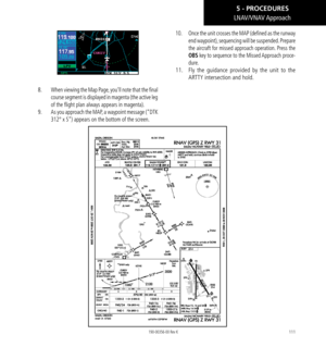 Page 121111
LNAV/VNAV Approach
8.   When viewing the Map Page, you’ll note that the final 
course segment is displayed in magenta (the active leg 
of the flight plan always appears in magenta). 
9.   As you approach the MAP, a waypoint message (“DTK 
312° x S”) appears on the bottom of the screen. 
10.   Once the unit crosses the MAP (defined as the runway 
end waypoint), sequencing will be suspended. Prepare 
the aircraft for missed approach operation. Press the 
OBS key to sequence to the Missed Approach...