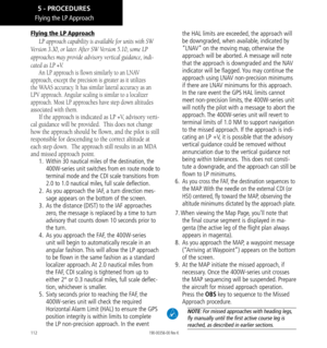 Page 122112
Flying the LP Approach
Flying the LP Approach
LP approach capability is available for units with SW 
Version 3.30, or later. After SW Version 5.10, some LP 
approaches may provide advisory vertical guidance, indi-
cated as LP +V. 
An LP approach is flown similarly to an LNAV 
approach, except the precision is greater as it utilizes 
the WAAS accuracy. It has similar lateral accuracy as an 
LPV approach. Angular scaling is similar to a localizer 
approach. Most LP approaches have step down altitudes...