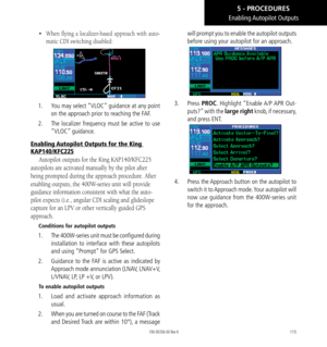 Page 125115
• When flying a localizer-based approach with auto-
matic CDI switching disabled: 
1.   You may select “VLOC” guidance at any point 
on the approach prior to reaching the FAF. 
2.   The localizer frequency must be active to use 
“VLOC” guidance. 
Enabling Autopilot Outputs for the King 
KAP140/KFC225
Autopilot outputs for the King KAP140/KFC225 
autopilots are activated manually by the pilot after 
being prompted during the approach procedure. After 
enabling outputs, the 400W-series unit will...