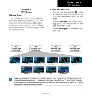 Page 127117
WPT Page Group
Section 6   
WPT Pages
WPT Page Group
The Waypoint (WPT) page group provides infor-
mation about the thousands of airports, VORs, NDBs, 
intersections, runways, frequencies, and procedures 
stored on your Jeppesen NavData® card. A WPT page 
is also provided to display information for up to 1,000 
user-created waypoints. 
To quickly select a WPT page: 
1.   From any page, press and hold CLR to select 
the default NAV page. (You may skip this step 
if you are already viewing any of the...