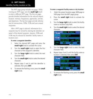 Page 128118
The WPT page group includes ten pages. While 
viewing any WPT page, turn the small right knob 
to select a different WPT page. The first six pages 
provide detailed information for the selected airport: 
location, runways, frequencies, approaches, arrivals, 
and departures. The last four pages provide informa-
tion for intersections, NDBs, VORs and user-created 
waypoints. 
After a WPT page is selected, information for a 
waypoint may be viewed by entering the identifier (or 
name) of the desired...