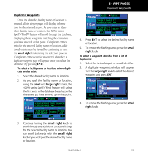 Page 129119
Duplicate Waypoints
Duplicate Waypoints
Once the identifier, facility name or location is 
entered, all six airport pages will display informa-
tion for the selected airport. As you enter an iden-
tifier, facility name or location, the 400W-series 
Spell’N’Find™ feature will scroll through the database, 
displaying those waypoints matching the characters 
you have entered to that point. If duplicate entries 
exist for the entered facility name or location, addi-
tional entries may be viewed by...