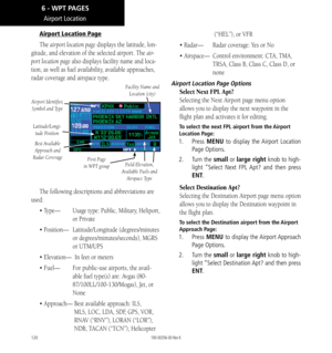 Page 130120
Airport Location
Airport Location Page
The airport location page displays the latitude, lon-
gitude, and elevation of the selected airport. The air-
port location page also displays facility name and loca-
tion, as well as fuel availability, available approaches, 
radar coverage and airspace type. 
Facility Name and Location (city)
Airport Identifier, Symbol and Type
Latitude/Longi- tude Position
First Page 
in WPT group
Best Available 
Approach and 
Radar Coverage
Field Elevation, 
Available Fuels...