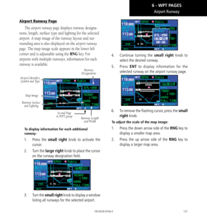 Page 131121
Airport Runway
Airport Runway Page
The airport runway page displays runway designa-
tions, length, surface type and lighting for the selected 
airport. A map image of the runway layout and sur-
rounding area is also displayed on the airport runway 
page. The map image scale appears in the lower left 
corner and is adjustable using the RNG key. For 
airports with multiple runways, information for each 
runway is available. 
Runway  
Designations
Airport Identifier,  Symbol and Type
Map Image
Second...