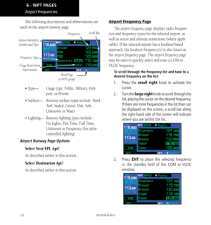 Page 132122
Airport Frequencies
The following descriptions and abbreviations are 
used on the airport runway page: 
Frequency
Airport Identifier, Symbol and Type
Frequency Type
Third Page 
in WPT group
Scroll Bar
Usage Restrictions  Information
•  Type—     Usage type: Public, Military, Heli-
port, or Private
• Surface—     Runway surface types include: Hard, 
Turf, Sealed, Gravel, Dirt, Soft, 
Unknown or Water
• Lighting—    Runway lighting types include: 
No Lights, Part Time, Full Time, 
Unknown or Frequency...