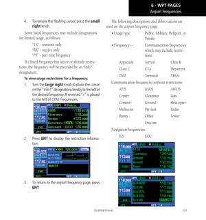 Page 133123
Airport Frequencies
4.   To remove the flashing cursor, press the small 
right knob. 
Some listed frequencies may include designations 
for limited usage, as follows:
  “TX” - transmit only 
  “RX” - receive only 
 “PT” - part time frequency
If a listed frequency has sector or altitude restric-
tions, the frequency will be preceded by an “Info?” 
designation. 
To view usage restrictions for a frequency: 
1.   Turn the large right knob to place the cursor 
on the “Info?” designation directly to the...