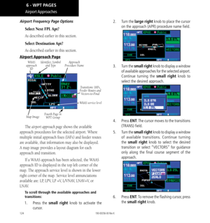 Page 134124
Airport Approaches
Airport Frequency Page Options
Select Next FPL Apt?
As described earlier in this section. 
Select Destination Apt?
As described earlier in this section. 
Airport Approach Page
Identifier, Symbol and Type
Map Image Approach  
Procedure Name
Fourth Page in   
WPT Group Transitions: IAFs, 
Feeder Routes and  Vectors-to-Final
WAAS 
approach  ID
WAAS service level
The airport approach page shows the available 
approach procedures for the selected airport. Where 
multiple initial...