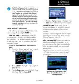 Page 135125
Airport Approaches
 NOTE: Not all approaches in the database are 
approved for GPS use. As you select an approach, 
a “GPS” designation to the right of the procedure 
name indicates the procedure can be flown us-
ing the GPS receiver. Some procedures will not 
have this designation, meaning the GPS receiver 
may be used for supplemental navigation guid-
ance only. ILS approaches, for example, must be 
flown by tuning the VLOC receiver to the proper 
frequency and coupling the VLOC receiver to the...