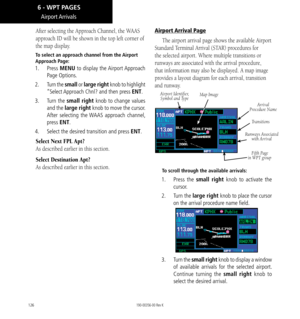 Page 136126
After selecting the Approach Channel, the WAAS 
approach ID will be shown in the top left corner of 
the map display. 
To select an approach channel from the Airport 
Approach Page: 
1. Press MENU to display the Airport Approach 
Page Options. 
2.  Turn the small or large right knob to highlight 
“Select Approach Chnl? and then press ENT. 
3.  Turn the small right knob to change values 
and the large right knob to move the cursor. 
After selecting the WAAS approach channel, 
press ENT. 
4.   Select...