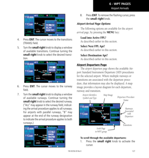 Page 137127
Airport Arrivals
4.    Press ENT. The cursor moves to the transitions 
(TRANS) field. 
5.   Turn the small right knob to display a window 
of available transitions. Continue turning the 
small right knob to select the desired transi-
tion. 
6.   Press ENT. The cursor moves to the runway 
field. 
7.  Turn the small right knob to display a window 
of available runways. Continue turning the 
small right knob to select the desired runway. 
(“ALL” may appear in the runway field, indicat-
ing the arrival...