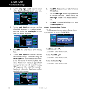 Page 138128
Airport Departure Page
2.   Turn the large right knob to place the cursor 
on the departure (DEP) procedure name field. 
3.   Turn the small right knob to display a window 
of available departures for the selected airport. 
Continue turning the small right knob to 
select the desired departure. 
4.   Press ENT. The cursor moves to the runway 
field. 
5.   Turn the small right knob to display a window 
of available runways.  Continue turning the 
small right knob to select the desired runway. 
(“ALL”...