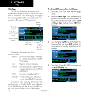 Page 140130
VORs
VOR Page
The VOR page displays the facility name, city, 
region/country, magnetic variation, latitude and longi-
tude for the selected VOR. The VOR page also displays 
the frequency and a weather broadcast indication (if 
applicable). There are no VOR page options. 
Magnetic  
Variation
VOR Identifier   and Symbol
Ninth Page 
in WPT group
Latitude/Longitude  Position
Frequency 
and Weather  Broadcast 
Indication
Facility Name, 
City , and Region/
Country
The following descriptions and abbre-...
