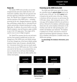 Page 155
Power On
Power On
The Garmin 400W-series provides you accurate 
navigational data and some models also have com-
munication capability, along with non-precision and 
precision approach certification in the IFR environ-
ment. The Takeoff Tour is designed to familiarize you 
with the operation of the 400W-series — including 
powering up the unit, changing frequencies, entering 
data, performing a simple direct-to, selecting IFR pro-
cedures and provides a limited introduction to using 
flight plans. In...