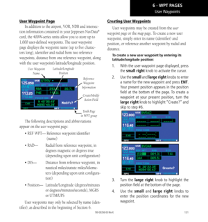 Page 141131
User Waypoints
User Waypoint Page
In addition to the airport, VOR, NDB and intersec-
tion information contained in your Jeppesen NavData® 
card, the 400W-series units allow you to store up to 
1,000 user-defined waypoints. The user waypoint 
page displays the waypoint name (up to five charac-
ters long), identifier and radial from two reference 
waypoints, distance from one reference waypoint, along 
with the user waypoint’s latitude/longitude position. 
Reference 
Waypoint 
Information
User Waypoint...