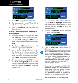 Page 142132
Creating  User Waypoints
5.  Press ENT to accept the selected position. 
6.   The cursor moves to “Create?”. Press ENT to 
add the new waypoint to memory. 
7.   Press  the small right knob to remove the 
flashing cursor. 
To create a new user waypoint by referencing an 
existing waypoint: 
1.   With the user waypoint page displayed, press 
the small right knob to activate the cursor. 
2.   Use  the small and large right knobs to 
enter a name for the new waypoint and press 
ENT. 
3.   Turn the large...