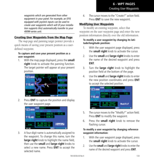 Page 143133
Creating  User Waypoints
waypoints which are generated from other 
equipment in your panel. For example, an EFIS 
equipped with joystick inputs can be used to 
create user waypoints which will (if your installa-
tion supports this) automatically transfer to your 
400W-series unit. 
Creating User Waypoints from the Map Page
The map page and panning target pointer provide a 
quick means of saving your present position as a user-
defined waypoint. 
To capture and save your present position as a 
user...