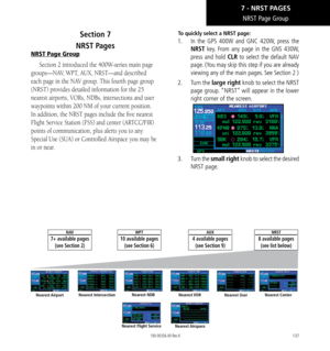 Page 147137
NRST Page Group
Section 7   
NRST Pages
NRST Page Group
Section 2 introduced the 400W-series main page 
groups—NAV, WPT, AUX, NRST—and described 
each page in the NAV group. This fourth page group 
(NRST) provides detailed information for the 25 
nearest airports, VORs, NDBs, intersections and user 
waypoints within 200 NM of your current position. 
In addition, the NRST pages include the five nearest 
Flight Service Station (FSS) and center (ARTCC/FIR) 
points of communication, plus alerts you to...