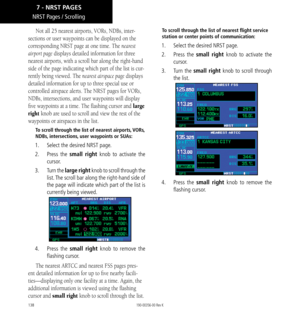 Page 148138
NRST Pages / Scrolling
Not all 25 nearest airports, VORs, NDBs, inter-
sections or user waypoints can be displayed on the 
corresponding NRST page at one time. The nearest 
airport page displays detailed information for three 
nearest airports, with a scroll bar along the right-hand 
side of the page indicating which part of the list is cur-
rently being viewed. The nearest airspace page displays 
detailed information for up to three special use or 
controlled airspace alerts. The NRST pages for...