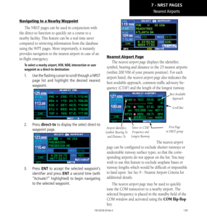 Page 149139
Nearest Airports
Navigating to a Nearby Waypoint
The NRST pages can be used in conjunction with 
the direct-to function to quickly set a course to a 
nearby facility. This feature can be a real time saver 
compared to retrieving information from the database 
using the WPT pages. More importantly, it instantly 
provides navigation to the nearest airport in case of an 
in-flight emergency. 
To select a nearby airport, VOR, NDB, intersection or user 
waypoint as a direct-to destination: 
1.   Use the...