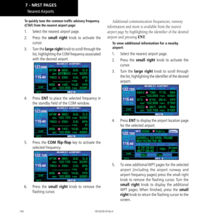 Page 150140
Nearest Airports
To quickly tune the common traffic advisory frequency 
(CTAF) from the nearest airport page:
1.  Select the nearest airport page. 
2.  Press  the small right knob to activate the 
cursor. 
3.   Turn the large right knob to scroll through the 
list, highlighting the COM frequency associated 
with the desired airport. 
4.   Press ENT to place the selected frequency in 
the standby field of the COM window. 
5.  Press  the COM flip-flop key to activate the 
selected frequency. 
6.  Press...