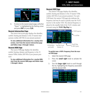 Page 151141
VORs, NDBs and Intersections
6.   To return to the nearest airport page, verify that 
“Done?” is highlighted by the flashing cursor 
and press ENT (or press CLR). 
Nearest Intersection Page
The nearest intersection page displays the identifier, 
symbol, bearing and distance to the 25 nearest inter-
sections (within 200 NM of your present position). 
To view additional information for a nearby inter-
section, start from the nearest intersection page 
and follow steps 2 through 4 above. 
Nearest NDB...