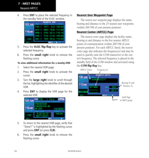 Page 152142
Nearest ARTCC
4.  Press ENT to place the selected frequency in 
the standby field of the VLOC window. 
5.  Press the VLOC flip-flop key to activate the 
selected frequency. 
6.  Press  the small right knob to remove the 
flashing cursor. 
To view additional information for a nearby VOR: 
1.  Select the nearest VOR page. 
2.  Press  the small right knob to activate the 
cursor. 
3.  Turn  the large right knob to scroll through 
the list, highlighting the identifier of the desired 
VOR. 
4.  Press ENT...