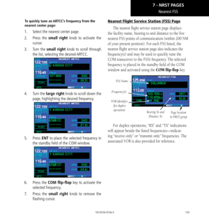 Page 153143
Nearest FSS
To quickly tune an ARTCC’s frequency from the 
nearest center page: 
1.  Select the nearest center page. 
2.  Press  the small right knob to activate the 
cursor. 
3.  Turn  the small right knob to scroll through 
the list, selecting the desired ARTCC. 
4.   Turn the large right knob to scroll down the 
page, highlighting the desired frequency. 
5.   Press ENT to place the selected frequency in 
the standby field of the COM window. 
6.  Press  the COM flip-flop key to activate the...