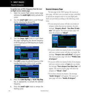 Page 154144
Nearest Airspaces
To quickly tune an FSS’s frequency from the near-
est flight service station page: 
1.   Select the nearest flight service station page 
and press the small right knob to activate the 
cursor. 
2.   Turn  the small right knob to scroll through 
the list, selecting the desired FSS. 
3.  Turn  the large right knob to scroll down 
the page, highlighting the desired frequency 
(COM frequency[s] or VOR frequency for duplex 
operation). 
4.   Press ENT to place the selected frequency in...