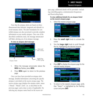 Page 155145
Nearest Airspaces
Note that the airspace alerts are based on three-
dimensional data (latitude, longitude and altitude) to 
avoid nuisance alerts. The alert boundaries for con-
trolled airspace are also sectorized to provide complete 
information on any nearby airspace. Once one of the 
described conditions exists, the message annunciator 
will flash, alerting you of an airspace message. 
To view an airspace alert message: 
Airspace Name
Eighth Page 
in NRST group
Status and 
Time to Entry
1.    When...