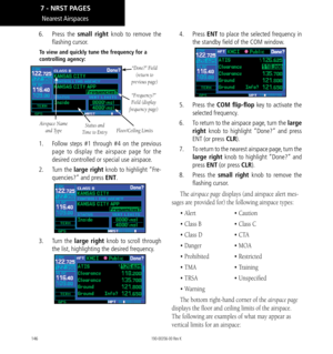 Page 156146
Nearest Airspaces
6.  Press  the small right knob to remove the 
flashing cursor. 
To view and quickly tune the frequency for a 
controlling agency: 
Airspace Name 
and Type
“Done?” Field (return to 
previous page)
Status and  
Time to Entry
“Frequency?” 
Field (display 
frequency page)
Floor/Ceiling Limits
1.    Follow steps #1 through #4 on the previous 
page to display the airspace page for the 
desired controlled or special use airspace. 
2.   Turn the large right knob to highlight “Fre-...