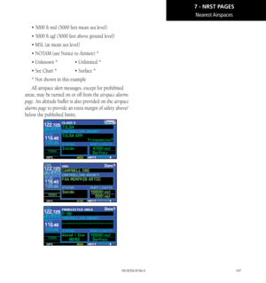 Page 157147
Nearest Airspaces
• 5000 ft msl (5000 feet mean sea level)
• 5000 ft agl (5000 feet above ground level)
• MSL (at mean sea level)
• NOTAM (see Notice to Airmen) *
• Unknown *  •  Unlimited *
• See Chart *   •  Surface *
* Not shown in this example
All airspace alert messages, except for prohibited 
areas, may be turned on or off from the airspace alarms 
page. An altitude buffer is also provided on the airspace 
alarms page to provide an extra margin of safety above/
below the published limits....