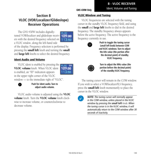 Page 159149
Ident, Volume  and Tuning
Section 8   
VLOC (VOR/Localizer/Glideslope) 
Receiver Operations
The GNS 430W includes digitally-
tuned VOR/localizer and glideslope receiv-
ers with the desired frequency selected on 
a VLOC window, along the left-hand side 
of the display. Frequency selection is performed by 
pressing the small left knob and turning the small 
and large left knobs to select the desired frequency. 
Ident Audio and Volume
VLOC ident is enabled by pressing the 
VLOC volume knob. When VLOC...