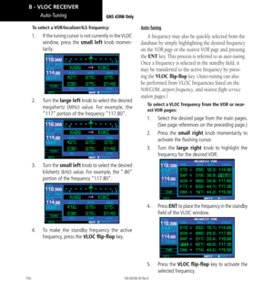 Page 160150
Auto-Tuning
To select a VOR/localizer/ILS frequency: 
1.   If the tuning cursor is not currently in the VLOC 
window, press the small left knob momen-
tarily. 
2.   Turn the large left knob to select the desired 
megahertz (MHz) value. For example, the 
“117” portion of the frequency “117.80”. 
3.   Turn the small left knob to select the desired 
kilohertz (kHz) value. For example, the “.80” 
portion of the frequency “117.80”. 
4.   To make the standby frequency the active 
frequency, press the VLOC...