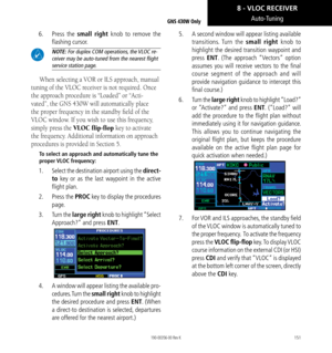 Page 161151
Auto-Tuning
6.  Press  the small right knob to remove the 
flashing cursor. 
 NOTE: For duplex COM operations, the VLOC re-
ceiver may be auto-tuned from the nearest flight 
service station page. 
When selecting a VOR or ILS approach, manual 
tuning of the VLOC receiver is not required. Once 
the approach procedure is “Loaded” or “Acti-
vated”, the GNS 430W will automatically place 
the proper frequency in the standby field of the 
VLOC window. If you wish to use this frequency, 
simply press the...