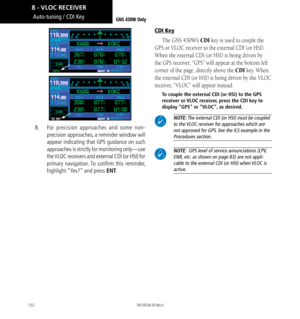 Page 162152
Auto-tuning / CDI Key
8.     For precision approaches and some non-
precision approaches, a reminder window will 
appear indicating that GPS guidance on such 
approaches is strictly for monitoring only—use 
the VLOC receivers and external CDI (or HSI) for 
primary navigation. To confirm this reminder, 
highlight “Yes?” and press ENT. 
CDI Key
The GNS 430W’s CDI key is used to couple the 
GPS or VLOC receiver to the external CDI (or HSI). 
When the external CDI (or HSI) is being driven by 
the GPS...