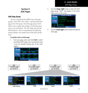 Page 163153
AUX Page Group
Section 9   
AUX Pages
AUX Page Group
Section 2 introduced the 400W-series main page 
groups—NAV, WPT, AUX, NRST—and described each 
page in the NAV group. The third page group (AUX) 
allows you to change unit settings, customizing opera-
tion to your preferences. The AUX pages also provide 
E6B functions—such as trip planning, fuel planning, 
density altitude, true airspeed and winds aloft calcula-
tions. 
To quickly select an AUX page: 
1.   From any page, press and hold CLR to...