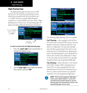 Page 164154
Flight Planning
Flight Planning Page
The flight planning page provides access to E6B 
functions for fuel planning, trip planning, density 
altitude/true airspeed/winds aloft calculations and 
a “Crossfill” function to transfer flight plans/user 
waypoints to a second 400W-series unit. When a flight 
planning item is selected, the corresponding page will 
appear providing additional information and features. 
To select, highlight with cursor and  press ENT
.
First Page 
in AUX group
To select an item...