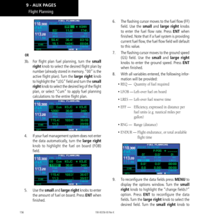 Page 166156
Flight Planning
OR
3b.  For flight plan fuel planning, turn the small 
right knob to select the desired flight plan by 
number (already stored in memory. “00” is the 
active flight plan). Turn the large right knob 
to highlight the “LEG” field and turn the small 
right knob to select the desired leg of the flight 
plan, or select “Cum” to apply fuel planning 
calculations to the entire flight plan. 
4.    If your fuel management system does not enter 
the data automatically, turn the large right...