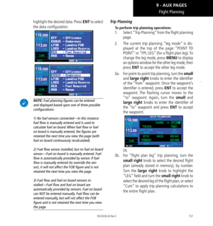 Page 167157
Flight Planning
highlight the desired data. Press ENT to select 
the data configuration. 
 NOTE: Fuel planning f﻿igures can be entered 
and displayed based upon one of three possible 
conf﻿igurations:   
 
1) No fuel sensors connected—In this instance 
fuel flow is manually entered and is used to 
calculate fuel on board. When fuel flow or fuel 
on board is manually entered, the f﻿igures are 
retained the next time you view the page (with 
fuel on board continuously recalculated).  
 
2) Fuel flow...