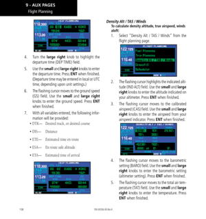 Page 168158
Flight Planning
4.  Turn  the large right knob to highlight the 
departure time (DEP  TIME) field. 
5.   Use the small and large right knobs to enter 
the departure time. Press ENT when finished. 
(Departure time may be entered in local or UTC 
time, depending upon unit settings.) 
6.   The flashing cursor moves to the ground speed 
(GS) field. Use the small and large right 
knobs to enter the ground speed. Press ENT 
when finished. 
7.   With all variables entered, the following infor-
mation will...