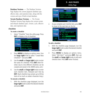 Page 175165
Utility Page
Database Versions  —  The Database Versions 
Page displays the current Jeppesen database type, 
effective date, and expiration date, along with the 
version and type of built-in land database. 
Terrain Database Versions  —  The Terrain 
Database Versions Page displays the current terrain 
and obstacle database types, version, cycle, effective 
date, and expiration date. 
Checklists
To create a checklist: 
1.   Select “Checklist” from the utility page. Press 
ENT to display a list of...