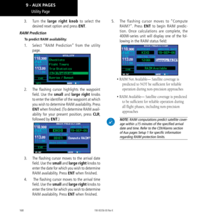 Page 178168
Utility Page
3.  Turn  the large right knob to select the 
desired reset option and press ENT. 
RAIM Prediction
To predict RAIM availability: 
1.   Select “RAIM Prediction” from the utility 
page. 
2.   The flashing cursor highlights the waypoint 
field. Use the small and large right knobs 
to enter the identifier of the waypoint at which 
you wish to determine RAIM availability. Press 
ENT when finished. (To determine RAIM avail-
ability for your present position, press CLR, 
followed by ENT.) 
3....