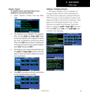 Page 179169
Utility Page
Sunrise / Sunset
To calculate sunrise and sunset times at any 
waypoint or your present position: 
1.   Select “Sunrise / Sunset” from the utility 
page. 
2.   The flashing cursor highlights the waypoint 
field. Use the small and large right knobs 
to enter the identifier of the waypoint at which 
you wish to determine sunrise and sunset 
times. Press ENT when finished. (To determine 
sunrise/sunset times for your present position, 
press CLR, followed by ENT.) 
3.   The flashing cursor...