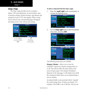 Page 180170
Setup 1 Page
The Setup 1 page provides access to airspace 
alarms, CDI scale adjustment, an arrival alarm, units 
of measure settings, position formats, map datums and 
settings for local or UTC time display. When a setup 
item is selected, the corresponding page will appear 
providing access to the various unit settings. 
To select, highlight 
with cursor and press  ENT.Third Page 
in AUX group
To select a setup item from the setup 1 page: 
1.   Press  the small right knob momentarily, to 
activate...