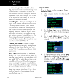 Page 182172
An arrival alarm, provided on the CDI / Alarms 
Page, may be set to notify you with a message when 
you have reached a user-defined distance to the 
final destination (the direct-to waypoint or the last 
waypoint in a flight plan). Once you have reached 
the set distance (up to 99.9 units), an “Arrival at 
[waypoint]” message is displayed. 
Units / Mag Var— allows you to configure the dis-
played data to standard or metric units of measure. 
This setting applies to distance, speed, altitude, 
fuel,...