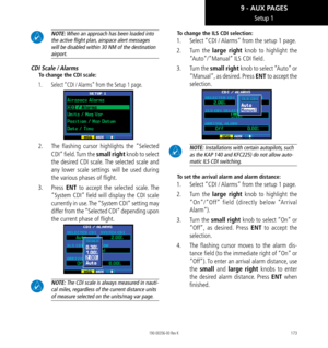 Page 183173
Setup 1
 NOTE: When an approach has been loaded into 
the active flight plan, airspace alert messages 
will be disabled within 30 NM of the destination 
airport. 
CDI Scale / Alarms
To change the CDI scale: 
1.  Select “CDI / Alarms” from the Setup 1 page. 
2.   The flashing cursor highlights the “Selected 
CDI” field. Turn the small right knob to select 
the desired CDI scale. The selected scale and 
any lower scale settings will be used during 
the various phases of flight. 
3.   Press ENT to...